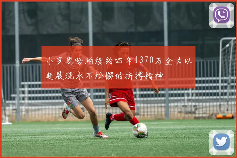 小罗恩哈珀续约四年1370万全力以赴展现永不松懈的拼搏精神