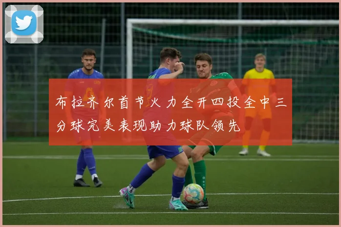 布拉齐尔首节火力全开四投全中三分球完美表现助力球队领先