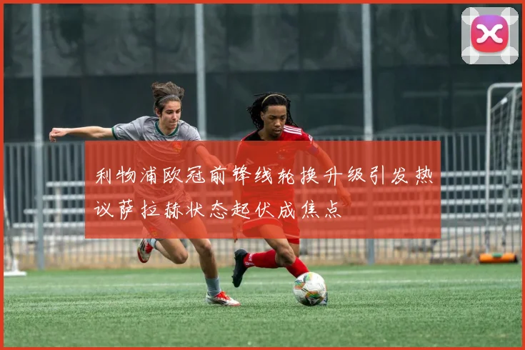 利物浦欧冠前锋线轮换升级引发热议萨拉赫状态起伏成焦点