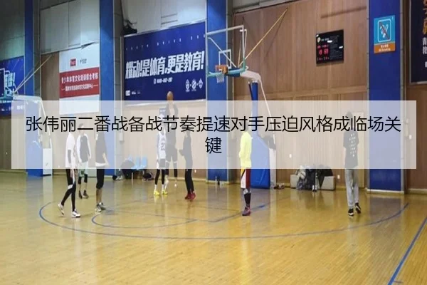 张伟丽二番战备战节奏提速对手压迫风格成临场关键