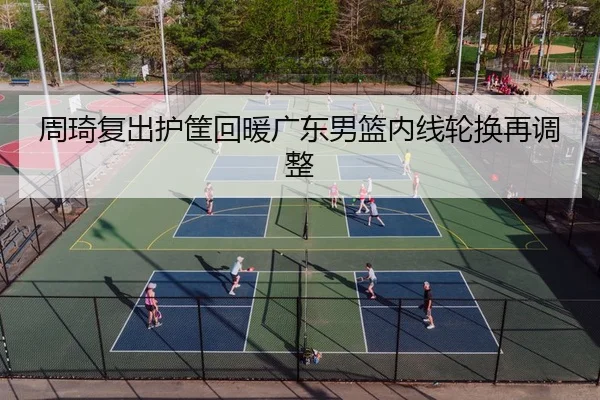 周琦复出护筐回暖广东男篮内线轮换再调整